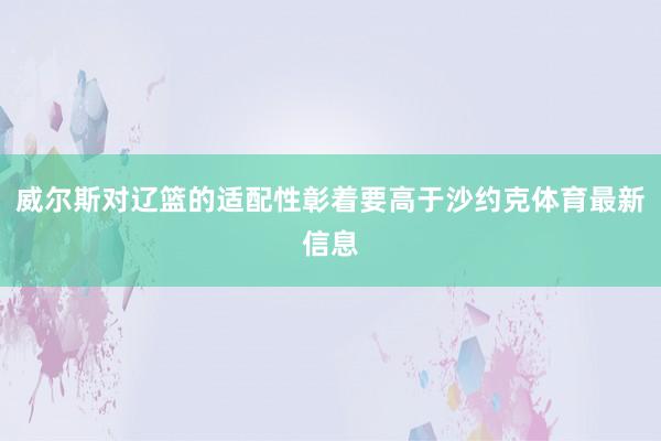 威尔斯对辽篮的适配性彰着要高于沙约克体育最新信息