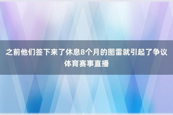 之前他们签下来了休息8个月的图雷就引起了争议体育赛事直播