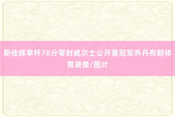 斯佳辉单杆78分零封威尔士公开赛冠军乔丹布朗体育录像/图片