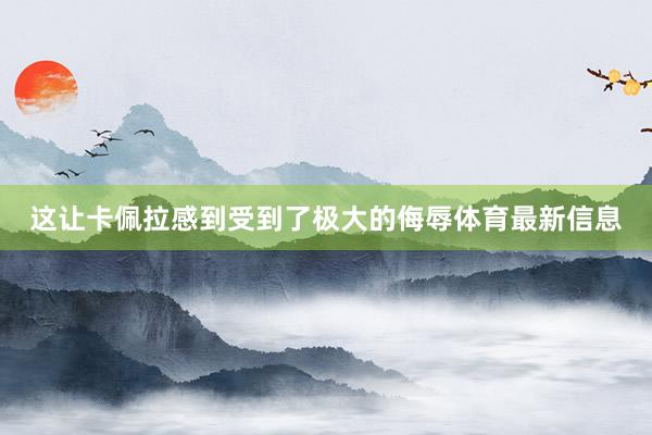 这让卡佩拉感到受到了极大的侮辱体育最新信息