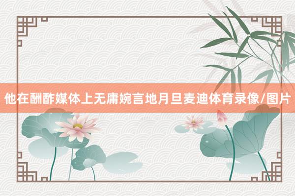 他在酬酢媒体上无庸婉言地月旦麦迪体育录像/图片
