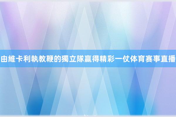 由維卡利執教鞭的獨立隊贏得精彩一仗体育赛事直播
