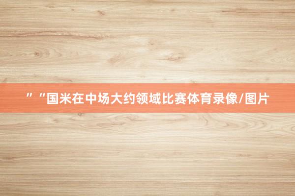 ”“国米在中场大约领域比赛体育录像/图片