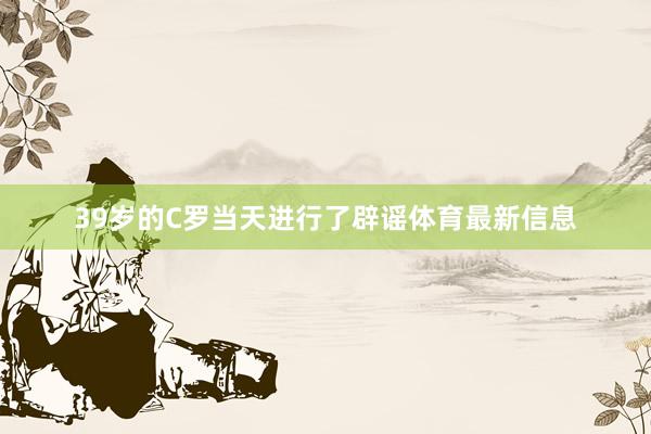 39岁的C罗当天进行了辟谣体育最新信息