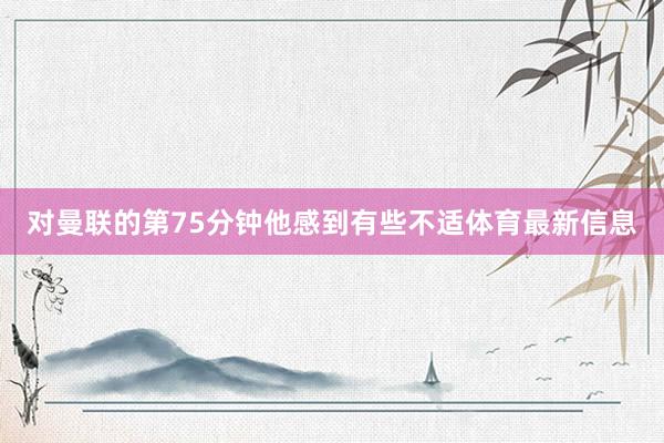 对曼联的第75分钟他感到有些不适体育最新信息