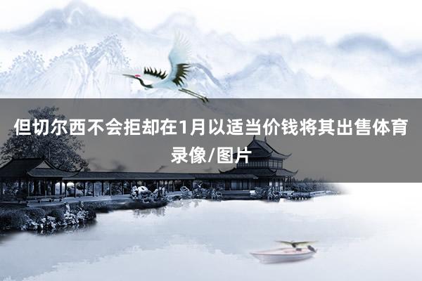 但切尔西不会拒却在1月以适当价钱将其出售体育录像/图片
