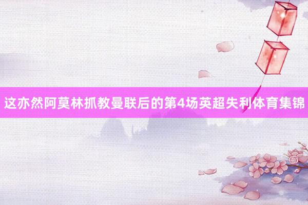 这亦然阿莫林抓教曼联后的第4场英超失利体育集锦