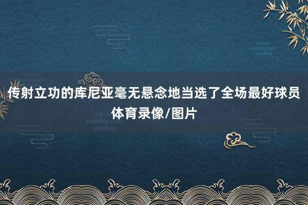 传射立功的库尼亚毫无悬念地当选了全场最好球员体育录像/图片
