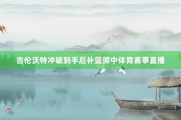 吉伦沃特冲破到手后补篮掷中体育赛事直播