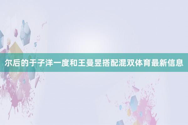 尔后的于子洋一度和王曼昱搭配混双体育最新信息