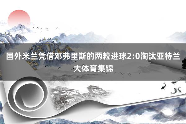 国外米兰凭借邓弗里斯的两粒进球2:0淘汰亚特兰大体育集锦