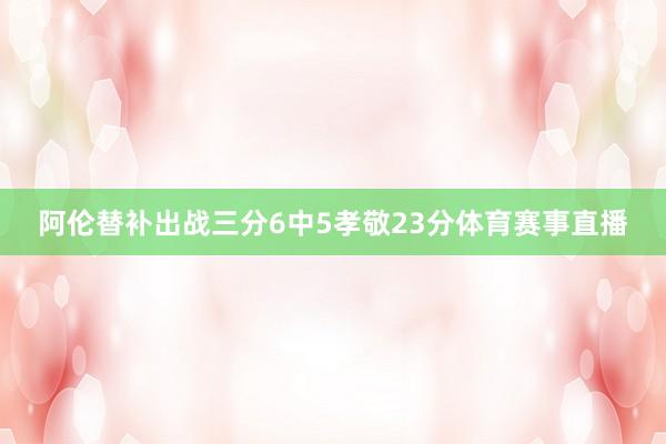 阿伦替补出战三分6中5孝敬23分体育赛事直播