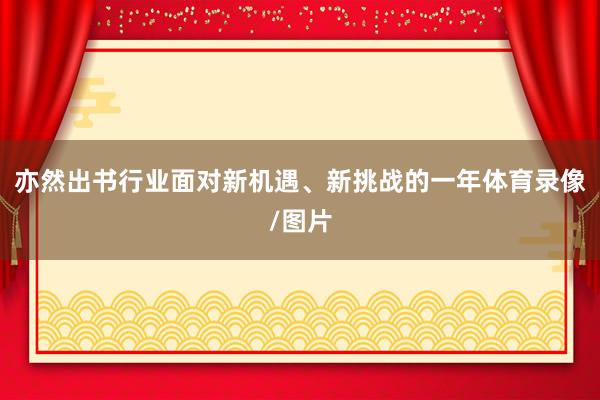 亦然出书行业面对新机遇、新挑战的一年体育录像/图片