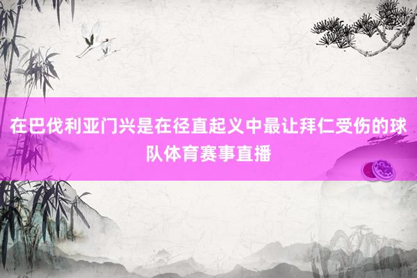 在巴伐利亚门兴是在径直起义中最让拜仁受伤的球队体育赛事直播