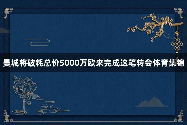 曼城将破耗总价5000万欧来完成这笔转会体育集锦