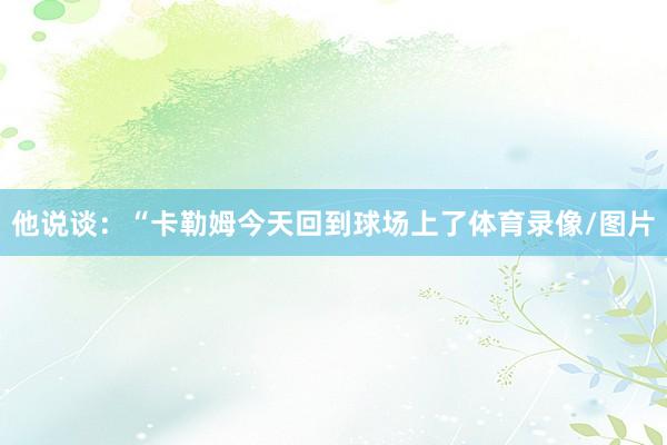 他说谈：“卡勒姆今天回到球场上了体育录像/图片