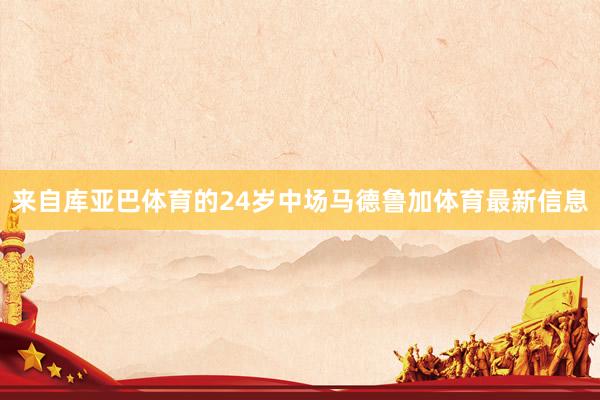 来自库亚巴体育的24岁中场马德鲁加体育最新信息