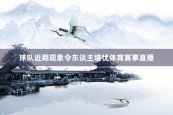 球队近期现象令东谈主堪忧体育赛事直播