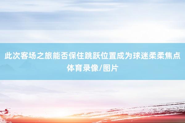 此次客场之旅能否保住跳跃位置成为球迷柔柔焦点体育录像/图片