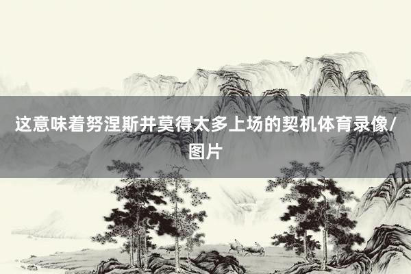 这意味着努涅斯并莫得太多上场的契机体育录像/图片