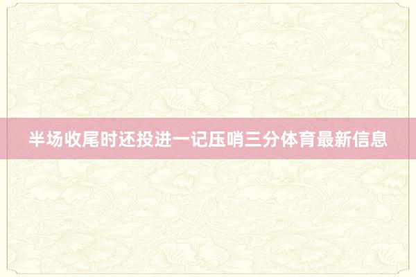 半场收尾时还投进一记压哨三分体育最新信息