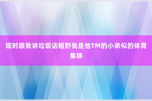 现时跟我讲垃圾话粗野我是他TM的小弟似的体育集锦
