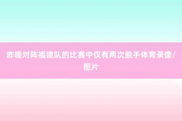 昨晚对阵福建队的比赛中仅有两次脱手体育录像/图片