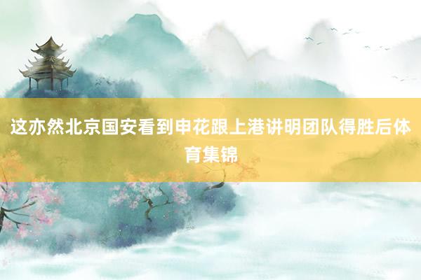 这亦然北京国安看到申花跟上港讲明团队得胜后体育集锦