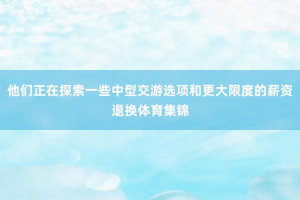 他们正在探索一些中型交游选项和更大限度的薪资退换体育集锦