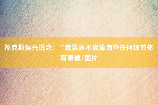 福克斯复兴说念：“我果真不盘算询查任何细节体育录像/图片