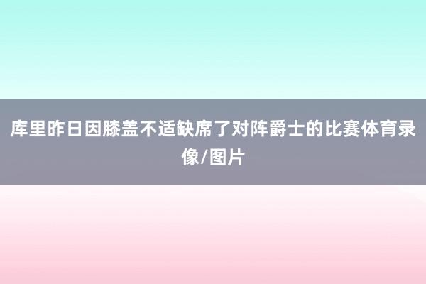库里昨日因膝盖不适缺席了对阵爵士的比赛体育录像/图片