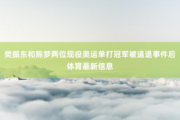 樊振东和陈梦两位现役奥运单打冠军被逼退事件后体育最新信息