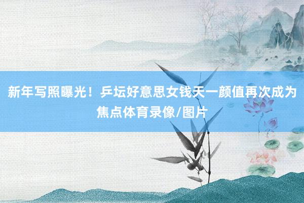 新年写照曝光！乒坛好意思女钱天一颜值再次成为焦点体育录像/图片