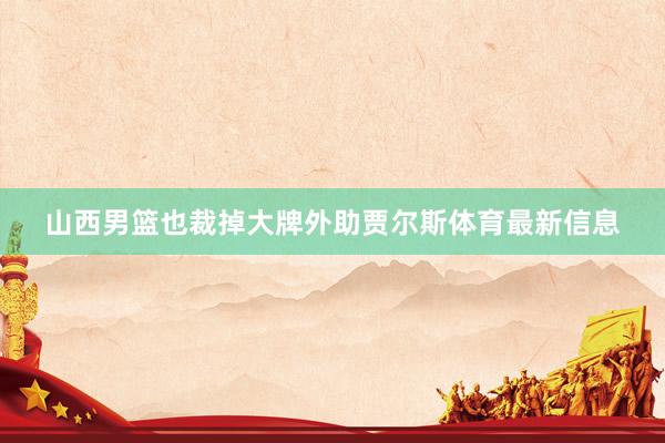山西男篮也裁掉大牌外助贾尔斯体育最新信息