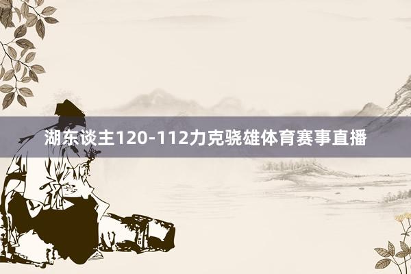 湖东谈主120-112力克骁雄体育赛事直播