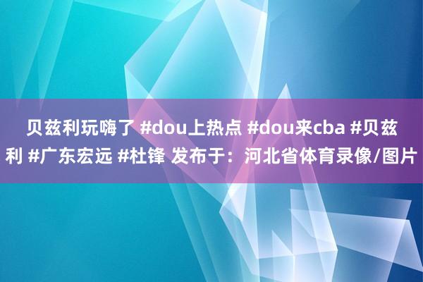 贝兹利玩嗨了 #dou上热点 #dou来cba #贝兹利 #广东宏远 #杜锋 发布于：河北省体育录像/图片