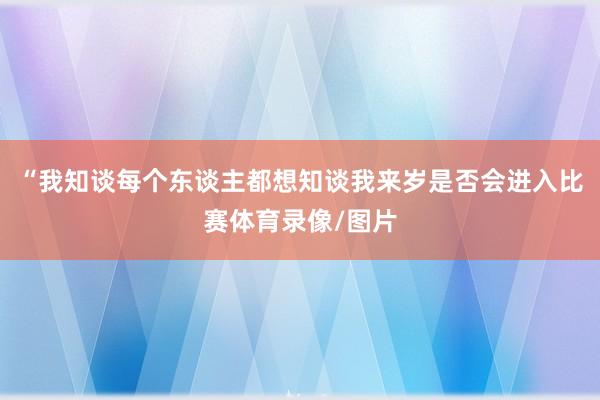 “我知谈每个东谈主都想知谈我来岁是否会进入比赛体育录像/图片