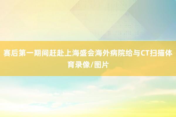 赛后第一期间赶赴上海盛会海外病院给与CT扫描体育录像/图片