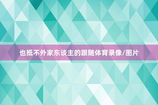 也抵不外家东谈主的跟随体育录像/图片