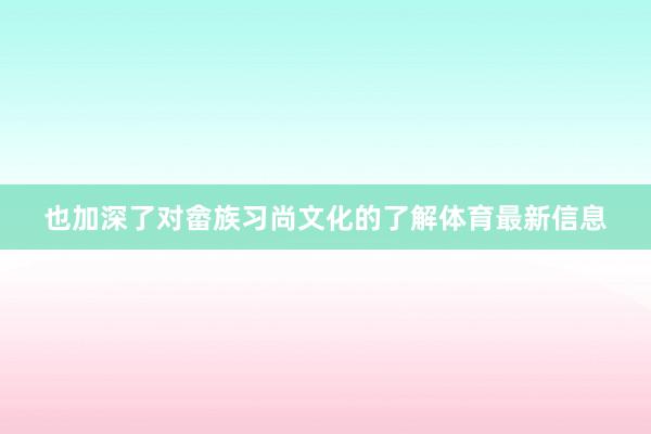也加深了对畲族习尚文化的了解体育最新信息