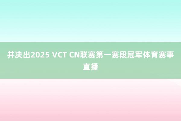 并决出2025 VCT CN联赛第一赛段冠军体育赛事直播