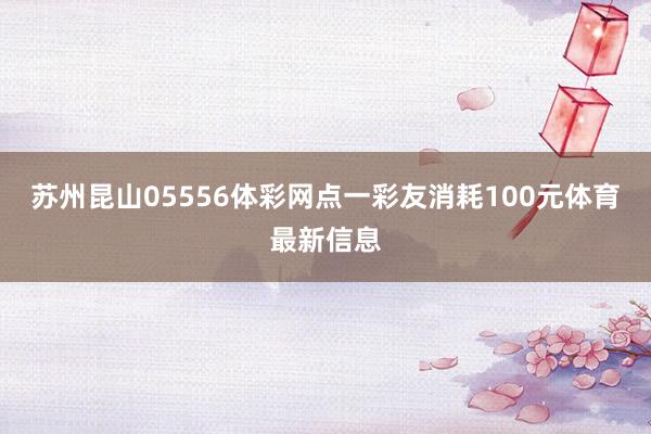 苏州昆山05556体彩网点一彩友消耗100元体育最新信息