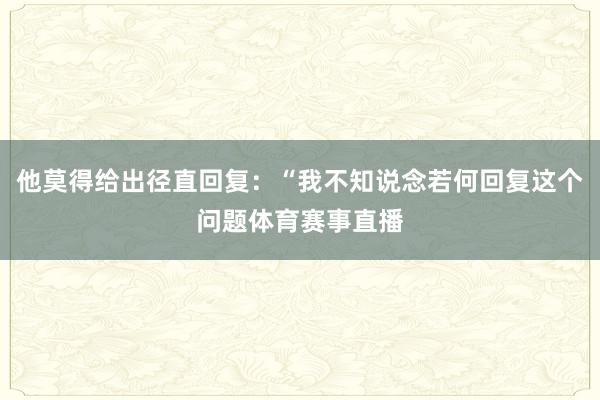 他莫得给出径直回复:“我不知说念若何回复这个问题体育赛事直播