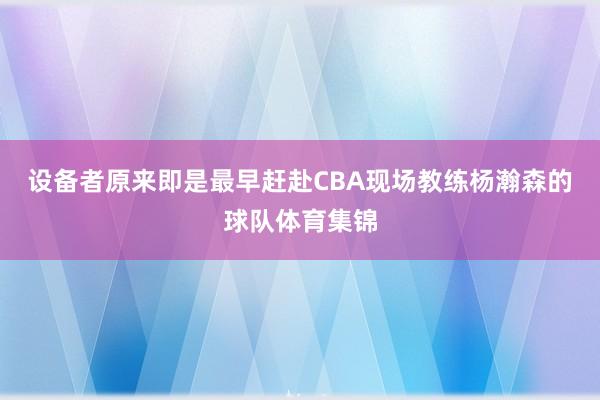 设备者原来即是最早赶赴CBA现场教练杨瀚森的球队体育集锦