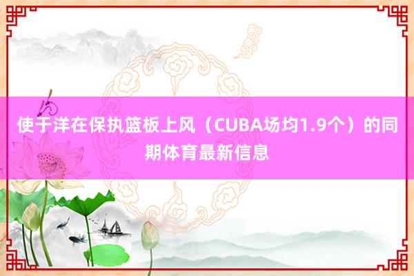 使于洋在保执篮板上风(CUBA场均1.9个)的同期体育最新信息