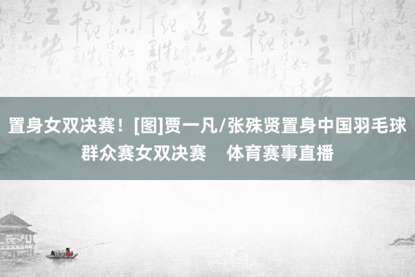 置身女双决赛！[图]贾一凡/张殊贤置身中国羽毛球群众赛女双决赛    体育赛事直播