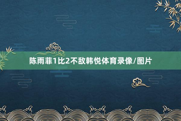 陈雨菲1比2不敌韩悦体育录像/图片
