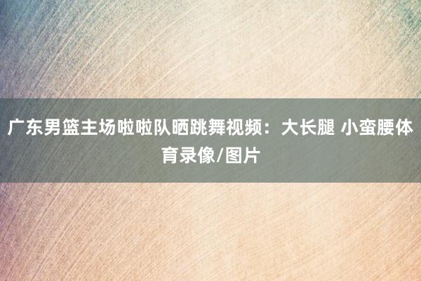 广东男篮主场啦啦队晒跳舞视频：大长腿 小蛮腰体育录像/图片