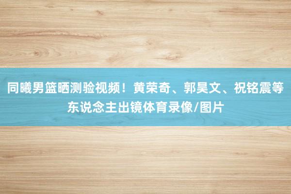 同曦男篮晒测验视频！黄荣奇、郭昊文、祝铭震等东说念主出镜体育录像/图片