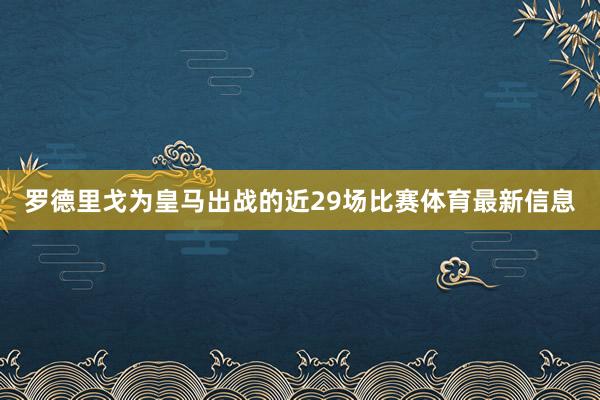 罗德里戈为皇马出战的近29场比赛体育最新信息